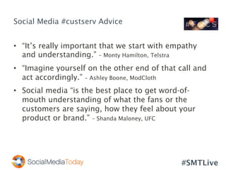 #SMTLive
Social Media #custserv Advice
•  “It’s really important that we start with empathy
and understanding.” – Monty Hamilton, Telstra
•  “Imagine yourself on the other end of that call and
act accordingly.” – Ashley Boone, ModCloth
•  Social media “is the best place to get word-of-
mouth understanding of what the fans or the
customers are saying, how they feel about your
product or brand.” – Shanda Maloney, UFC
 