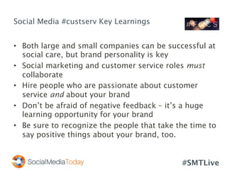 #SMTLive
Social Media #custserv Key Learnings
•  Both large and small companies can be successful at
social care, but brand personality is key
•  Social marketing and customer service roles must
collaborate
•  Hire people who are passionate about customer
service and about your brand
•  Don’t be afraid of negative feedback – it’s a huge
learning opportunity for your brand
•  Be sure to recognize the people that take the time to
say positive things about your brand, too.
 