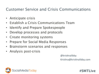 #SMTLive
Customer Service and Crisis Communications
•  Anticipate crisis
•  Establish a Crisis Communications Team
•  Identify and Prepare Spokespeople
•  Develop processes and protocols
•  Create monitoring systems
•  Prepare for Social Media Responses
•  Brainstorm scenarios and responses
•  Analysis post-crisis
	
   	
   	
   	
   	
  @kris<nalibby	
  
	
   	
   	
   	
   	
  Kris<na@kris<nalibby.com	
  
 