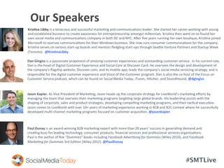 #SMTLive
	
  	
  	
  	
  	
  	
  Our	
  Speakers	
  	
  
Paul	
  Dunay	
  is	
  an	
  award-­‐winning	
  B2B	
  marke<ng	
  expert	
  with	
  more	
  than	
  20	
  years’	
  success	
  in	
  genera<ng	
  demand	
  and	
  
crea<ng	
  buzz	
  for	
  leading	
  technology,	
  consumer	
  products,	
  ﬁnancial	
  services	
  and	
  professional	
  services	
  organiza<ons.	
  
Paul	
  is	
  the	
  author	
  of	
  ﬁve	
  “Dummies”	
  books	
  including	
  Facebook	
  Adver-sing	
  for	
  Dummies	
  (Wiley	
  2010),	
  and	
  Facebook	
  
Marke-ng	
  for	
  Dummies	
  3rd	
  Edi<on	
  (Wiley	
  2012).	
  @PaulDunay	
  
Jason	
  Kapler.	
  As	
  Vice	
  President	
  of	
  Marke<ng,	
  Jason	
  heads	
  up	
  the	
  corporate	
  strategy	
  for	
  LiveWorld’s	
  marke<ng	
  eﬀorts	
  by	
  
managing	
  the	
  team	
  that	
  oversees	
  their	
  marke<ng	
  programs	
  targe<ng	
  large	
  global	
  brands.	
  His	
  leadership	
  assists	
  with	
  the	
  
shaping	
  of	
  corporate,	
  sales	
  and	
  product	
  strategies,	
  developing	
  compelling	
  marke<ng	
  programs,	
  and	
  their	
  tac<cal	
  execu<on.	
  
Jason	
  comes	
  to	
  LiveWorld	
  with	
  over	
  10+	
  years	
  of	
  marke<ng	
  experience	
  working	
  in	
  B2B	
  and	
  B2C	
  context	
  where	
  he	
  successfully	
  
developed	
  mul<-­‐channel	
  marke<ng	
  programs	
  focused	
  on	
  customer	
  acquisi<on.	
  @jasonkapler	
  	
  
Dan	
  Gingiss	
  is	
  a	
  passionate	
  proponent	
  of	
  amazing	
  customer	
  experiences	
  and	
  outstanding	
  customer	
  service.	
  	
  In	
  his	
  current	
  role,	
  
Dan	
  is	
  the	
  head	
  of	
  Digital	
  Customer	
  Experience	
  and	
  Social	
  Care	
  at	
  Discover	
  Card.	
  He	
  oversees	
  the	
  design	
  and	
  development	
  of	
  
the	
  company’s	
  ﬂagship	
  website,	
  Discover.com,	
  and	
  its	
  mobile	
  app;	
  leads	
  the	
  company’s	
  social	
  media	
  servicing	
  strategy;	
  and	
  is	
  
responsible	
  for	
  the	
  digital	
  customer	
  experience	
  and	
  Voice	
  of	
  the	
  Customer	
  program.	
  Dan	
  is	
  also	
  the	
  co-­‐host	
  of	
  the	
  Focus	
  on	
  
Customer	
  Service	
  podcast,	
  which	
  can	
  be	
  found	
  on	
  Social	
  Media	
  Today,	
  iTunes,	
  S<tcher,	
  and	
  SoundHound.	
  @dgingiss	
  
Kris:na	
  Libby	
  is	
  a	
  tenacious	
  and	
  successful	
  marke<ng	
  and	
  communica<ons	
  leader.	
  She	
  started	
  her	
  career	
  working	
  with	
  young	
  
and	
  established	
  business	
  to	
  create	
  awareness	
  for	
  entrepreneurship	
  amongst	
  millennials.	
  Kris<na	
  then	
  went	
  on	
  to	
  found	
  her	
  
own	
  social	
  media	
  and	
  communica<ons	
  company	
  in	
  both	
  DC	
  and	
  NYC.	
  Acer	
  ﬁve	
  years	
  running	
  her	
  own	
  bou<que,	
  Kris<na	
  joined	
  
Microsoc	
  to	
  oversee	
  communica<ons	
  for	
  their	
  Windows	
  business.	
  She	
  now	
  runs	
  consumer	
  communica<ons	
  for	
  the	
  company.	
  
Kris<na	
  serves	
  on	
  various	
  start-­‐up	
  boards	
  and	
  mentors	
  ﬂedgling	
  start-­‐ups	
  through	
  Sea3le	
  Venture	
  Partners	
  and	
  Startup	
  Week	
  
(Toronto).	
  	
  @Kris:naLibby	
  
 