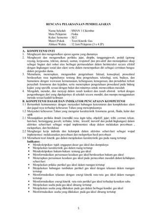 1
RENCANA PELAKSANAAN PEMBELAJARAN
Nama Sekolah : SMAN 1 Cikembar
Mata Pelajaran : Fisika
Kelas/ Semester : XI/2
Materi Pokok : Teori Kinetik Gas
Alokasi Waktu : 12 Jam Pelajaran (3 x 4 JP)
A. KOMPETENSI INTI
1. Menghayati dan mengamalkan ajaran agama yang dianutnya
2. Menghayati dan mengamalkan perilaku jujur, disiplin, tanggungjawab, peduli (gotong
royong, kerjasama, toleran, damai), santun, responsif dan pro-aktif dan menunjukkan sikap
sebagai bagian dari solusi atas berbagai permasalahan dalam berinteraksi secara efektif
dengan lingkungan sosial dan alam serta dalam menempatkan diri sebagai cerminan bangsa
dalam pergaulan dunia.
3. Memahami, menerapkan, menganalisis pengetahuan faktual, konseptual, prosedural
berdasarkan rasa ingintahunya tentang ilmu pengetahuan, teknologi, seni, budaya, dan
humaniora dengan wawasan kemanusiaan, kebangsaan, kenegaraan, dan peradaban terkait
penyebab fenomena dan kejadian, serta menerapkan pengetahuan prosedural pada bidang
kajian yang spesifik sesuai dengan bakat dan minatnya untuk memecahkan masalah
4. Mengolah, menalar, dan menyaji dalam ranah konkret dan ranah abstrak terkait dengan
pengembangan dari yang dipelajarinya di sekolah secara mandiri, dan mampu menggunakan
metoda sesuai kaidah keilmuan
B. KOMPETENSI DASAR DAN INDIKATOR PENCAPAIAN KOMPETENSI
1.1 Bertambah keimanannya dengan menyadari hubungan keteraturan dan kompleksitas alam
dan jagad raya terhadap kebesaran Tuhan yang menciptakannya
1.2 Menyadari kebesaran Tuhan yang mengatur karakteristik fenomena gerak, fluida, kalor dan
optik
2.1 Menunjukkan perilaku ilmiah (memiliki rasa ingin tahu; objektif; jujur; teliti; cermat; tekun;
hati-hati; bertanggung jawab; terbuka; kritis; kreatif; inovatif dan peduli lingkungan) dalam
aktivitas sehari-hari sebagai wujud implementasi sikap dalam melakukan percobaan ,
melaporkan, dan berdiskusi
2.2 Menghargai kerja individu dan kelompok dalam aktivitas sehari-hari sebagai wujud
implementasi melaksanakan percobaan dan melaporkan hasil percobaan
3.8 Memahami teori kinetik gas dalam menjelaskan karakteristik gas pada ruang tertutup
Indikator:
 Mendeskripsikan tujuh anggapan dasar gas ideal dan dampaknya
 Menjelaskan karakteristik gas dalam ruang tertutup
 Mendeskripsikan hukum-hukum tentang gas ideal
 Memformulasikan persamaan keadaan gas ideal berdasarkan hukum gas ideal
 Menerapkan persamaan keadaan gas ideal pada pemecahan masalah dalam kehidupan
sehari-hari
 Menjelaskan prilaku partikel gas ideal dalam ruangan tertutup
 Menjelaskan hubungan tumbukan partikel gas ideal dengan tekanan dalam ruangan
tertutup
 Memformulasikan tekanan dengan energi kinetik rata-rata gas ideal dalam ruangan
tertutup
 Memformulasikan energi kinetik rata-rata partikel gas ideal terhadap kenaikan suhu
 Menjelaskan usaha pada gas ideal diruang tertutup
 Menjelaskan usaha yang dilakukan pada gas dalam berbagai kondisi gas ideal
 Menformulasikan usaha yang dilakukan pada gas ideal diruang tertutup
 