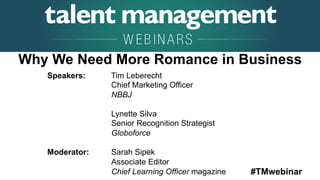#TMwebinar
	
   	
  
	
  	
  
Speakers: Tim Leberecht
Chief Marketing Officer
NBBJ
Lynette Silva
Senior Recognition Strategist
Globoforce
Moderator: Sarah Sipek
Associate Editor
Chief Learning Officer magazine
Why We Need More Romance in Business
 