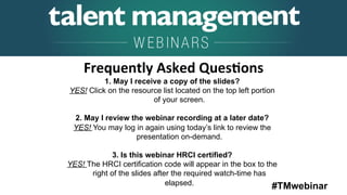 #TMwebinar
	
   	
  
	
  	
  
1. May I receive a copy of the slides?
YES! Click on the resource list located on the top left portion
of your screen.
2. May I review the webinar recording at a later date?
YES! You may log in again using today’s link to review the
presentation on-demand.
3. Is this webinar HRCI certified?
YES! The HRCI certification code will appear in the box to the
right of the slides after the required watch-time has
elapsed.
Frequently	
  Asked	
  Ques6ons	
  
 