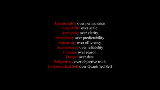 Ephemerality over permanence
Singularity over scale
Ambiguity over clarity
Serendipity over predictability
Generosity over efficiency
Inconsistency over reliability
Emotion over reason
Danger over data
Subjectivity over objective truth
Un-Quantified Self over Quantified Self
 
