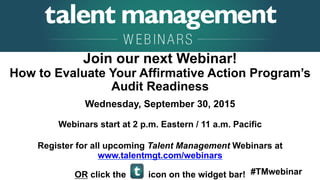 #TMwebinar
	
   	
  
	
  	
  
Join our next Webinar!
How to Evaluate Your Affirmative Action Program’s
Audit Readiness
Wednesday, September 30, 2015
Webinars start at 2 p.m. Eastern / 11 a.m. Pacific
Register for all upcoming Talent Management Webinars at
www.talentmgt.com/webinars
OR click the icon on the widget bar!
 
