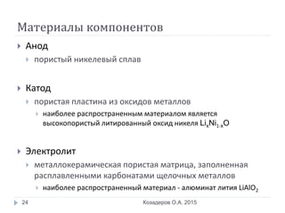 Материалы компонентов
 Анод
 пористый никелевый сплав
 Катод
 пористая пластина из оксидов металлов
 наиболее распространенным материалом является
высокопористый литированный оксид никеля LixNi1-xO
 Электролит
 металлокерамическая пористая матрица, заполненная
расплавленными карбонатами щелочных металлов
 наиболее распространенный материал - алюминат лития LiAlO2
Козадеров О.А. 201524
 