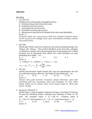 Mekanika
FLUIDA
1. Tes ITB 1976
Sebuah pesawat terbang dapat mengangkasa karena …
A. Perbedaan tekanan dari aliran-aliran udara
B. Pengaturan titik berat pesawat
C. Gaya angkat dari mesin pesawat
D. Perubahan momentum dari pesawat
E. Berat pesawat yang lebih kecil daripada berat udara yang dipindahkan
Jawab : A
Kecepatan bagian atas sayap pesawat lebih besar daripada kecepatan bagian
bawah sayap pesawat sehingga aliran udara menimbulkan perbedaan tekanan
aliran-aliran udara
2. PPI 1980
Sebuah pipa silinder yang lurus mempunyai dua macam penampang dengan luas
2
200mm dan 2
100mm . Pipa tersebut diletakkan secara horizontal, sedangkan
air didalamnya mengalir dari arah penampang besar ke penampang kecil. Apabila
kecepatan arus di penampang besar adalah 2m/s, maka kecepatan arus pada
penampang kecil adalah …m/s
A. ¼ B. ½ C. 1 D. 2 E. 4
Jawab : E
m/s4)
100
200
(2
m/s...;m/s2;mm100;mm200
2
1
122211
21
2
2
2
1
===↑=
====
A
A
vvvAvA
vvAA
3. PPI 1981
Apabila pipa barometer diganti dengan pipa yang luas penampangnya dua kali
nya, maka pada tekanan udara luar 1 atm tinggi air raksa dalam pipa …cm
A. 19 B. 38 C. 76 D. 114 E. 152
Jawab : C
Tekanan raksa pada barometer merupakan tekanan hidrostatis, maka tidak
tergantung pada luas penampang, tetapi pada ketinggian air raksa dalam
tabung. Dalam hal ini tekanan udara setara dengan tinggi air dalam pipa
sebesar 76cmHg
4. Sipenmaru 1988 Kode 71
Sebuah logam C yang merupakan campuran dari logam A dan logam B, bermassa
20 gram jika ditimbang diudara; sedangkan jika ditimbang di dalam air 185
gram. Jika kerapatan logam A 3
/20 cmgA =ρ , kerapatan logam B
3
/10 cmgB =ρ dan kerapatan air
3
/1 cmgair =ρ , maka massa logam A …gr
A. 15 B. 30 C. 66,67 D. 100 E. 133,33
Jawab : D
UMPTN. www.mhharismansur.com
78
 