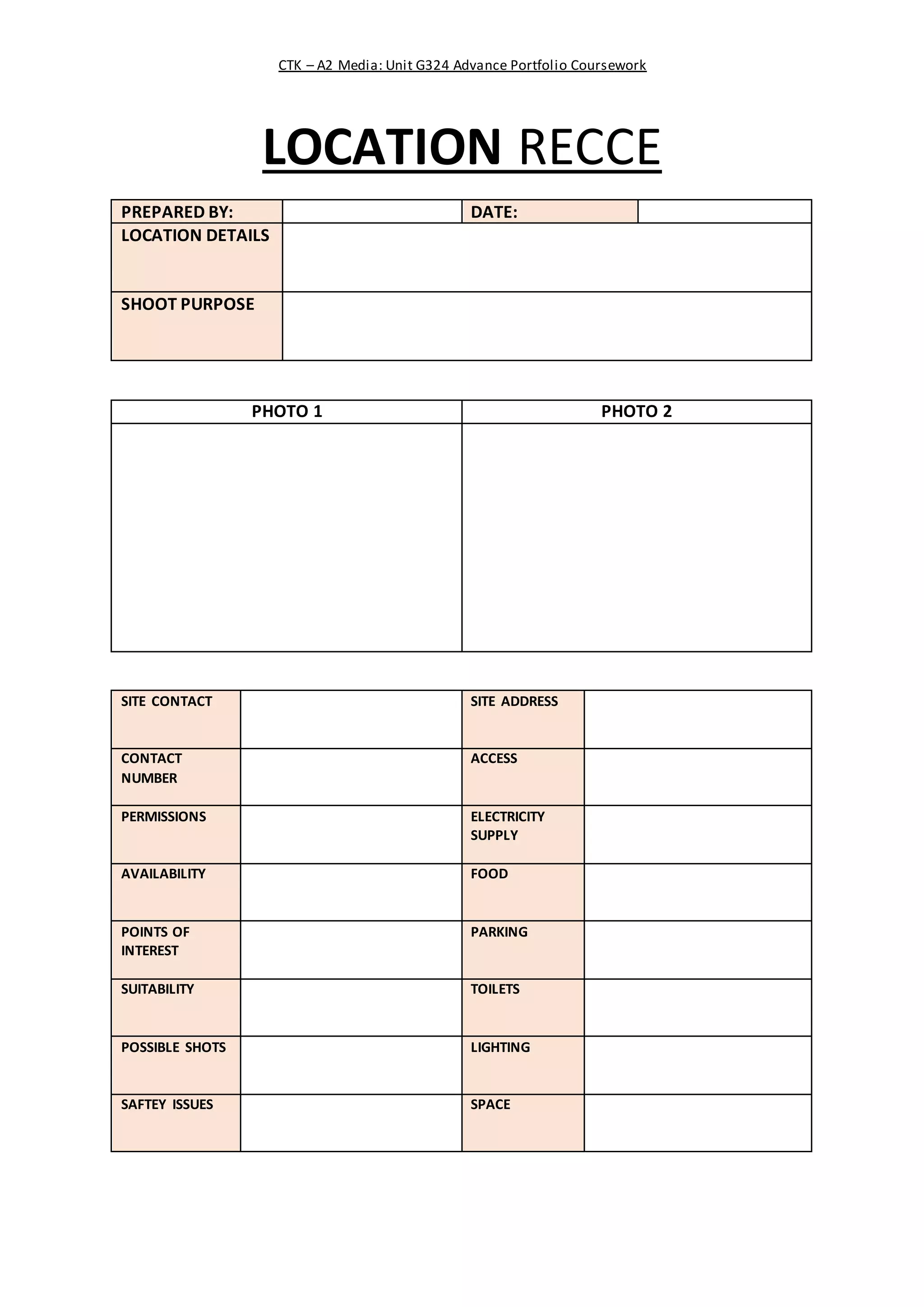 CTK – A2 Media: Unit G324 Advance Portfolio Coursework
LOCATION RECCE
PREPARED BY: DATE:
LOCATION DETAILS
SHOOT PURPOSE
PHOTO 1 PHOTO 2
SITE CONTACT SITE ADDRESS
CONTACT
NUMBER
ACCESS
PERMISSIONS ELECTRICITY
SUPPLY
AVAILABILITY FOOD
POINTS OF
INTEREST
PARKING
SUITABILITY TOILETS
POSSIBLE SHOTS LIGHTING
SAFTEY ISSUES SPACE