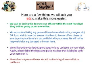 • We will be losing the doors to our offices within the next few days!
They will be going to our new office.
• We recommend taking any personal items home (electronics, chargers etc).
OR if you wish to have the movers take them to the new office, please be
sure to place your items in a box and label with your name. We will not be
responsible for any damaged or broken items.
• We will provide you large ziploc bags to load up items on your desk.
Again, please label the bags and place in a box that is labeled with
your name on it.
• Please clean out your mailboxes. We will be discarding all material left in
mailboxes.
Here are a few things we will ask you
to do to make this move easier:
 