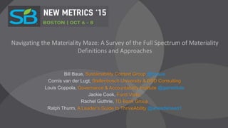 Navigating the Materiality Maze: A Survey of the Full Spectrum of Materiality
Definitions and Approaches
Bill Baue, Sustainability Context Group @bbaue
Cornis van der Lugt, Stellenbosch University & BSD Consulting
Louis Coppola, Governance & Accountability Institute @gainstitute
Jackie Cook, Fund Votes
Rachel Guthrie, TD Bank Group
Ralph Thurm, A Leader’s Guide to ThriveAbility @aheadahead1
 