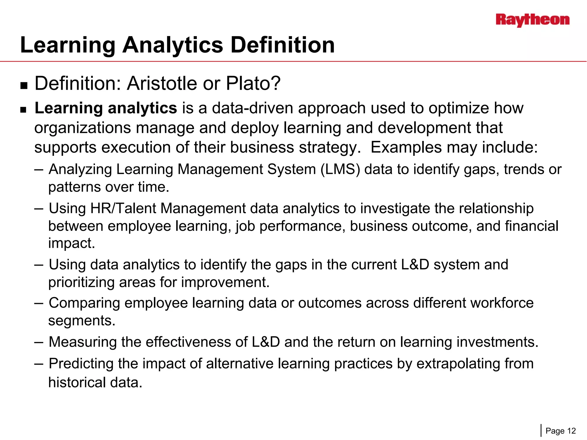 Page 12
Learning Analytics Definition
n  Definition: Aristotle or Plato?
n  Learning analytics is a data-driven approach used to optimize how
organizations manage and deploy learning and development that
supports execution of their business strategy. Examples may include:
–  Analyzing Learning Management System (LMS) data to identify gaps, trends or
patterns over time.
–  Using HR/Talent Management data analytics to investigate the relationship
between employee learning, job performance, business outcome, and financial
impact.
–  Using data analytics to identify the gaps in the current L&D system and
prioritizing areas for improvement.
–  Comparing employee learning data or outcomes across different workforce
segments.
–  Measuring the effectiveness of L&D and the return on learning investments.
–  Predicting the impact of alternative learning practices by extrapolating from
historical data.
 