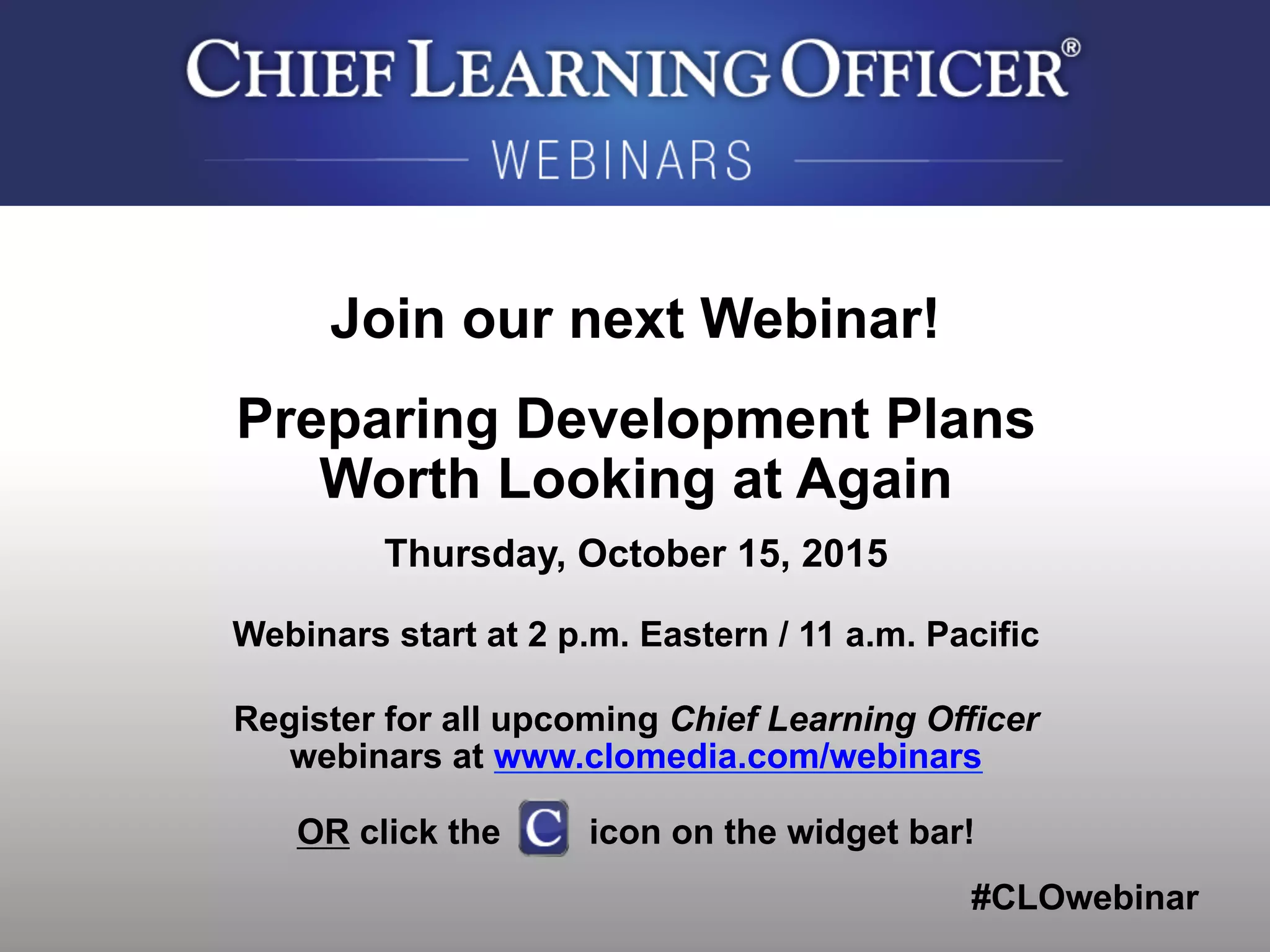 #CLOwebinar
	
   	
  
	
  	
  
Join our next Webinar!
Preparing Development Plans
Worth Looking at Again
Thursday, October 15, 2015
Webinars start at 2 p.m. Eastern / 11 a.m. Pacific
Register for all upcoming Chief Learning Officer
webinars at www.clomedia.com/webinars
OR click the icon on the widget bar!
 