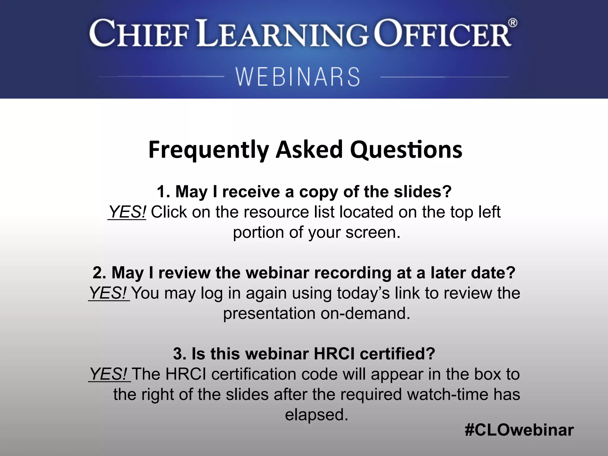 #CLOwebinar
	
   	
  
	
  	
  
1. May I receive a copy of the slides?
YES! Click on the resource list located on the top left
portion of your screen.
2. May I review the webinar recording at a later date?
YES! You may log in again using today’s link to review the
presentation on-demand.
3. Is this webinar HRCI certified?
YES! The HRCI certification code will appear in the box to
the right of the slides after the required watch-time has
elapsed.
Frequently	
  Asked	
  Ques0ons	
  
 