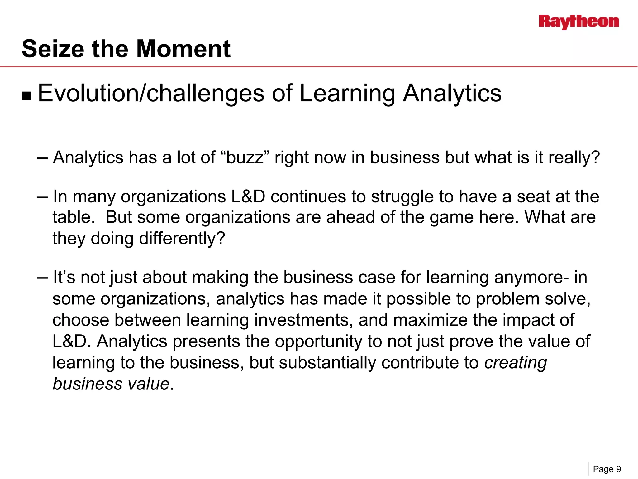 Page 9
Seize the Moment
n  Evolution/challenges of Learning Analytics
– Analytics has a lot of “buzz” right now in business but what is it really?
– In many organizations L&D continues to struggle to have a seat at the
table. But some organizations are ahead of the game here. What are
they doing differently?
– It’s not just about making the business case for learning anymore- in
some organizations, analytics has made it possible to problem solve,
choose between learning investments, and maximize the impact of
L&D. Analytics presents the opportunity to not just prove the value of
learning to the business, but substantially contribute to creating
business value.
 