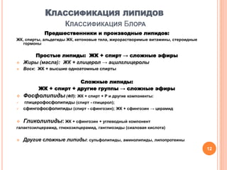 КЛАССИФИКАЦИЯ ЛИПИДОВ
КЛАССИФИКАЦИЯ БЛОРА
Предшественники и производные липидов:
ЖК, спирты, альдегиды ЖК, кетоновые тела, жирорастворимые витамины, стероидные
гормоны
Простые липиды: ЖК + спирт → сложные эфиры
 Жиры (масла): ЖК + глицерол → ацилглицеролы
 Воск: ЖК + высшие одноатомные спирты
Сложные липиды:
ЖК + спирт + другие группы → сложные эфиры
 Фосфолипиды (ФЛ): ЖК + спирт + Р и другие компоненты:
 глицерофосфолипиды (спирт - глицерол);
 сфингофосфолипиды (спирт - сфингозин); ЖК + сфингозин → церамид
 Гликолипиды: ЖК + сфингозин + углеводный компонент
галактозилцерамид, глюкозилцерамид, ганглиозиды (сиаловая кислота)
 Другие сложные липиды: сульфолипиды, аминолипиды, липопротеины
12
 