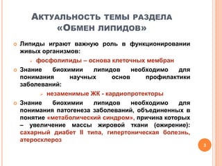 АКТУАЛЬНОСТЬ ТЕМЫ РАЗДЕЛА
«ОБМЕН ЛИПИДОВ»
 Липиды играют важную роль в функционировании
живых организмов:
 фосфолипиды – основа клеточных мембран
 Знание биохимии липидов необходимо для
понимания научных основ профилактики
заболеваний:
 незаменимые ЖК - кардиопротекторы
 Знание биохимии липидов необходимо для
понимания патогенеза заболеваний, объединенных в
понятие «метаболический синдром», причина которых
– увеличение массы жировой ткани (ожирение):
сахарный диабет II типа, гипертоническая болезнь,
атеросклероз
3
 