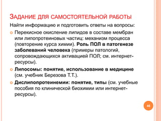 ЗАДАНИЕ ДЛЯ САМОСТОЯТЕЛЬНОЙ РАБОТЫ
Найти информацию и подготовить ответы на вопросы:
 Перекисное окисление липидов в составе мембран
или липопротеиновых частиц: механизм процесса
(повторение курса химии). Роль ПОЛ в патогенезе
заболеваний человека (примеры патологий,
сопровождающихся активацией ПОЛ; см. интернет-
ресурсы).
 Липосомы: понятие, использование в медицине
(см. учебник Березова Т.Т.).
 Дислипопротеинемии: понятие, типы (см. учебные
пособия по клинической биохимии или интернет-
ресурсы).
46
 