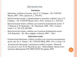 ЛИТЕРАТУРА
Основная
1. Биохимия: учебник для вузов / ред. Е. С. Северин. - М.: ГЭОТАР-
Медиа, 2007. -784 с. (раздел 8, с. 370-391)
2. Биологическая химия с упражнениями и задачами: учебник / ред. С.Е.
Северин. – М.: ГЭОТАР-Медиа, 2013. -624 с. (модуль 8, с. 326-342)
3. Биологическая химия: учебник для студентов медицинских вузов / Т.
Т. Березов, Б. Ф. Коровкин. - М.: Медицина, 2004. -704 с. (глава 6,
глава 11: С. 363-370, 404-409)
4. Биологическая химия: учебник для студентов медицинских вузов /
А.Я. Николаев. – М.: Мед. информ. агенство, 2007. – 568 с.
Дополнительная
1. Клиническая биохимия: учебное пособие для студентов медицинских
вузов / ред. В. А. Ткачук. - М.: ГЭОТАР-МЕД, 2004. -512 с. (глава 1.5)
2. Клиническая биохимия: электронное учебное издание / Новосиб.
гос.мед.ун-т; сост. И. В. Пикалов [и др.]. - Новосибирск: Центр очно-
заочного образования ГОУ ВПО НГМУ Росздрава, 2008 48
 