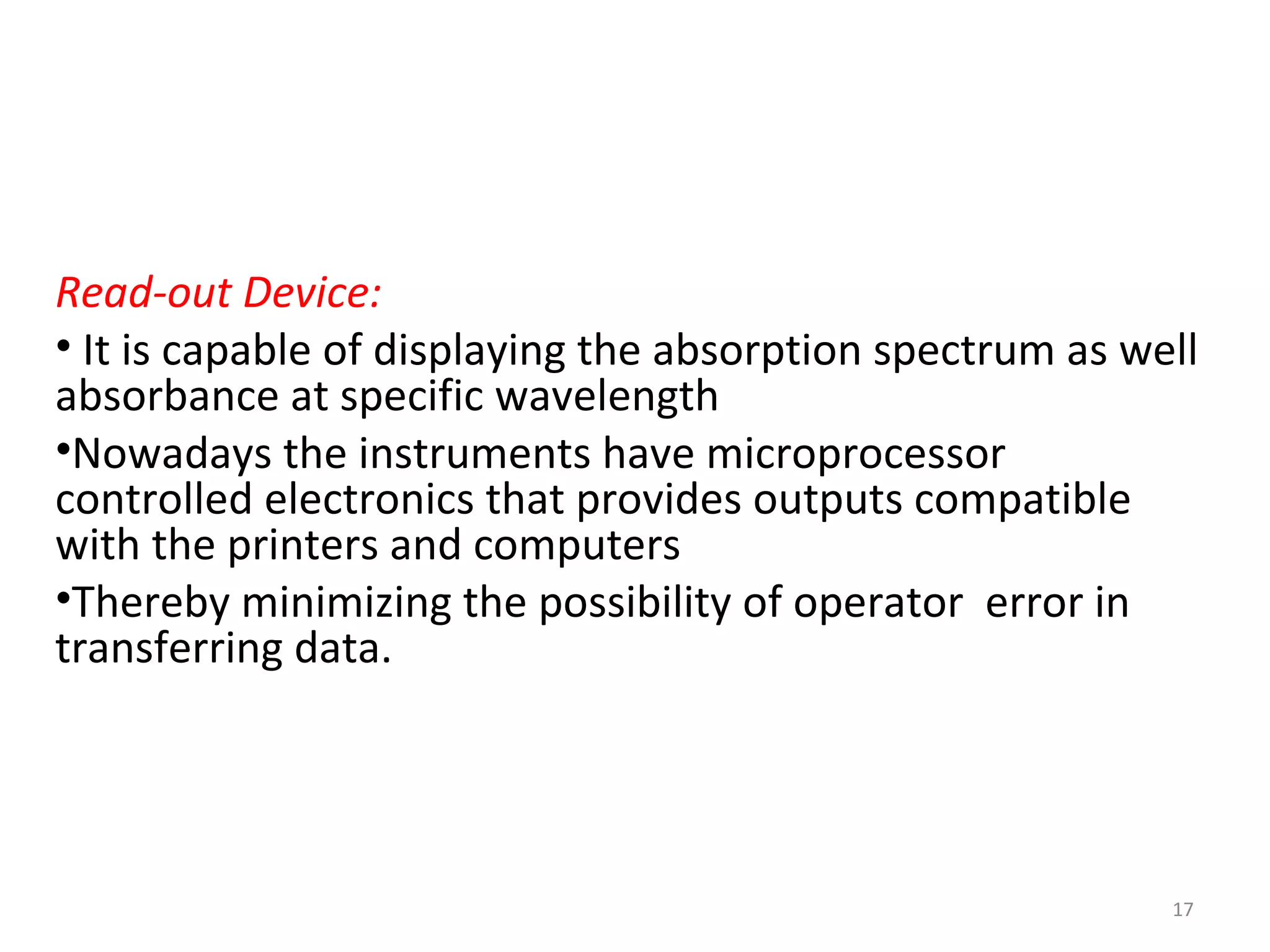 Read-out Device:
• It is capable of displaying the absorption spectrum as well
absorbance at specific wavelength
•Nowadays the instruments have microprocessor
controlled electronics that provides outputs compatible
with the printers and computers
•Thereby minimizing the possibility of operator error in
transferring data.
17
 