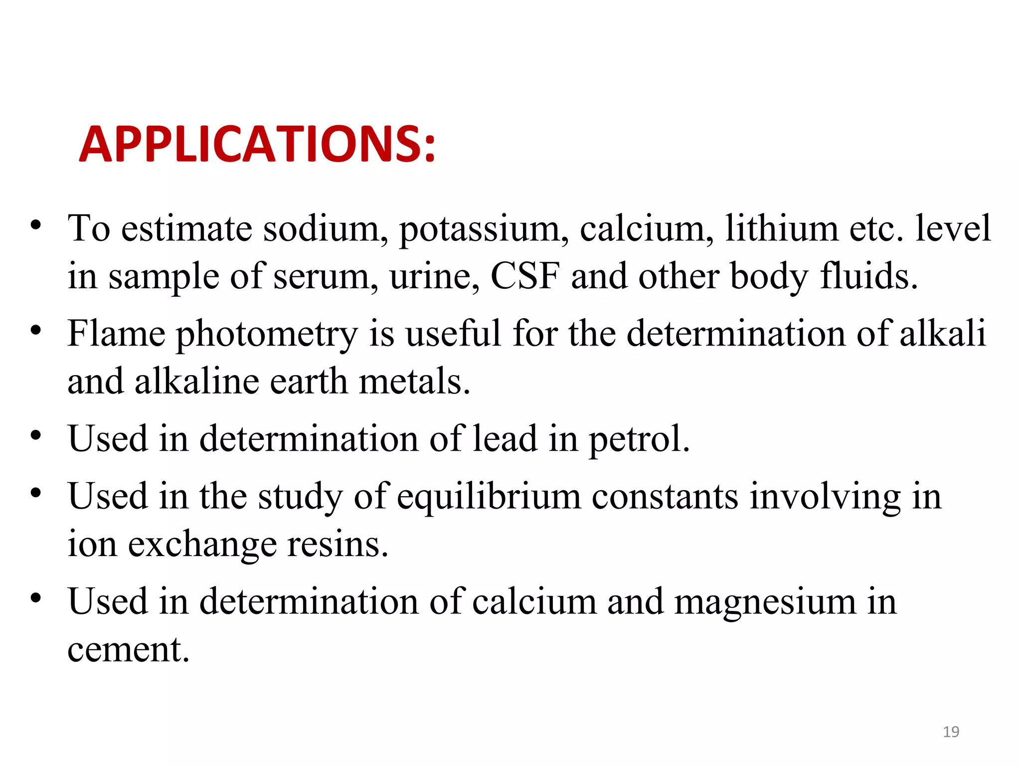 APPLICATIONS:
• To estimate sodium, potassium, calcium, lithium etc. level
in sample of serum, urine, CSF and other body fluids.
• Flame photometry is useful for the determination of alkali
and alkaline earth metals.
• Used in determination of lead in petrol.
• Used in the study of equilibrium constants involving in
ion exchange resins.
• Used in determination of calcium and magnesium in
cement.
19
 