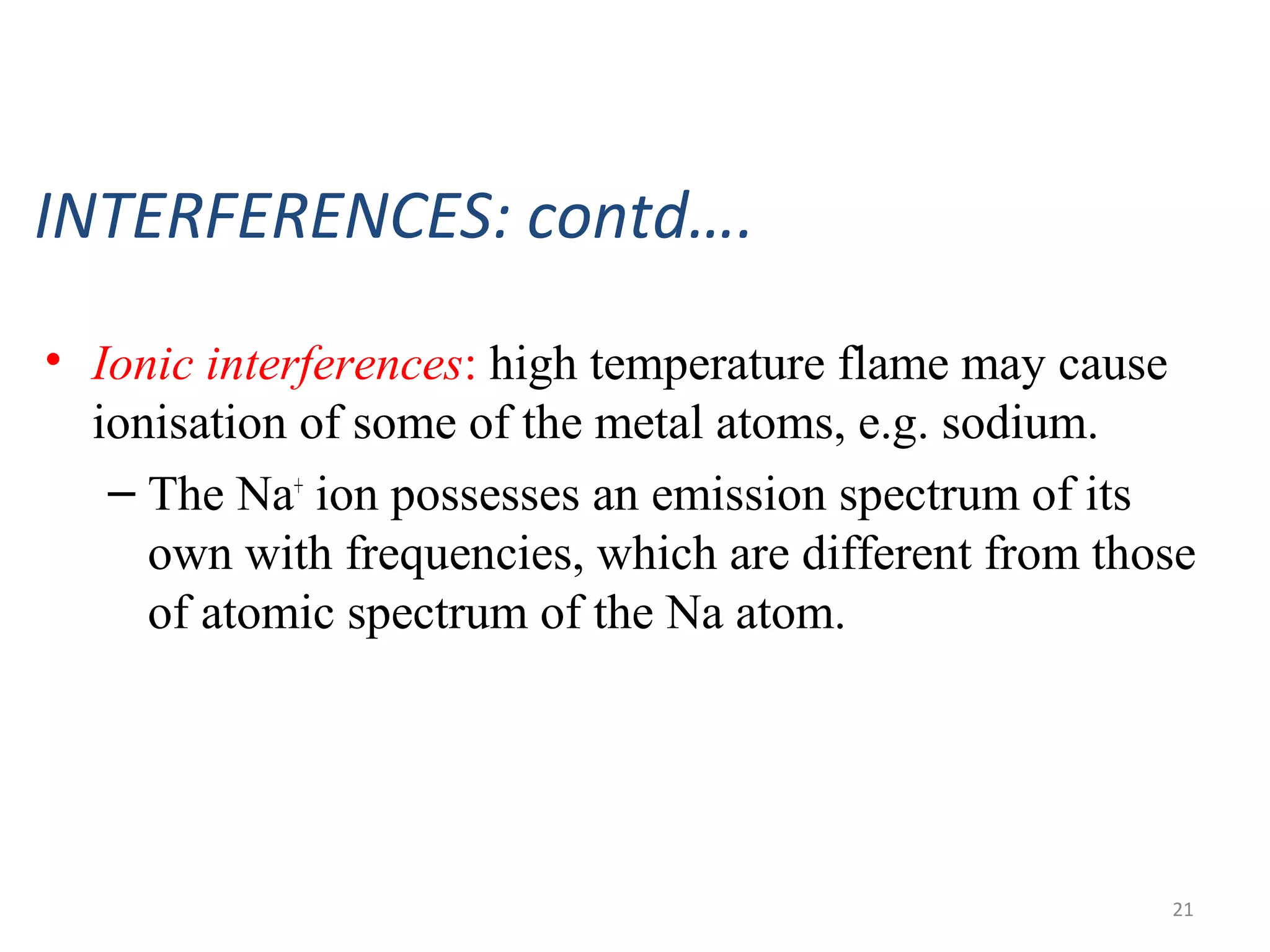 INTERFERENCES: contd….
• Ionic interferences: high temperature flame may cause
ionisation of some of the metal atoms, e.g. sodium.
– The Na+
ion possesses an emission spectrum of its
own with frequencies, which are different from those
of atomic spectrum of the Na atom.
21
 