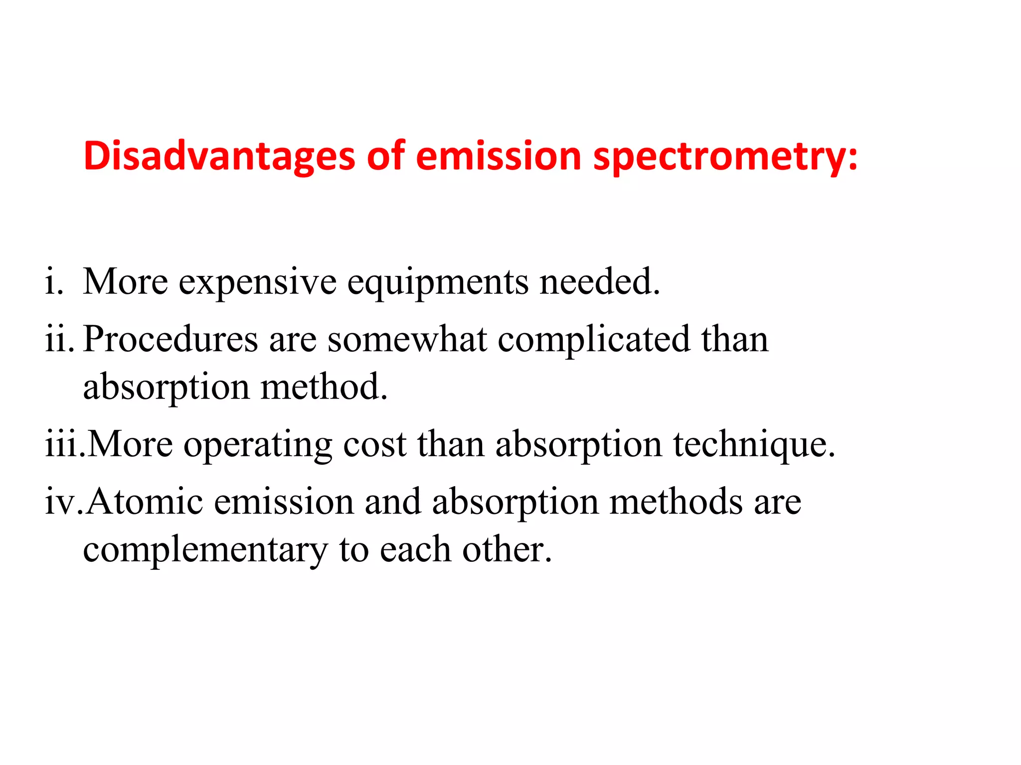 Disadvantages of emission spectrometry:
i. More expensive equipments needed.
ii. Procedures are somewhat complicated than
absorption method.
iii.More operating cost than absorption technique.
iv.Atomic emission and absorption methods are
complementary to each other.
 
