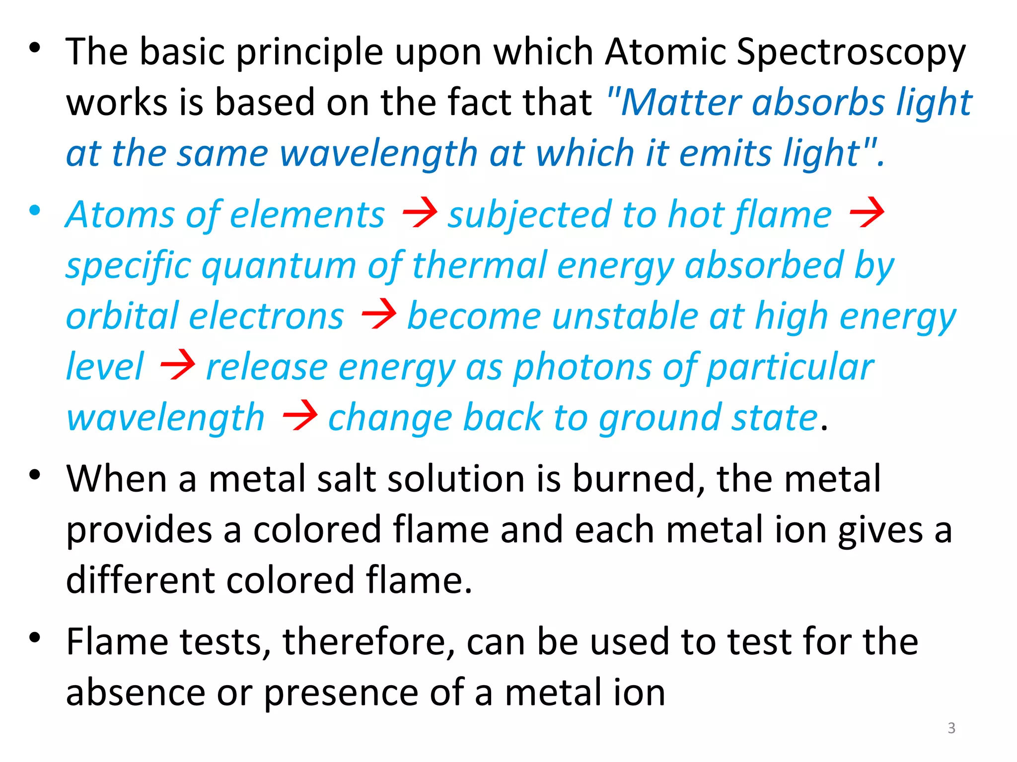 • The basic principle upon which Atomic Spectroscopy
works is based on the fact that "Matter absorbs light
at the same wavelength at which it emits light".
• Atoms of elements  subjected to hot flame 
specific quantum of thermal energy absorbed by
orbital electrons  become unstable at high energy
level  release energy as photons of particular
wavelength  change back to ground state.
• When a metal salt solution is burned, the metal
provides a colored flame and each metal ion gives a
different colored flame.
• Flame tests, therefore, can be used to test for the
absence or presence of a metal ion
3
 