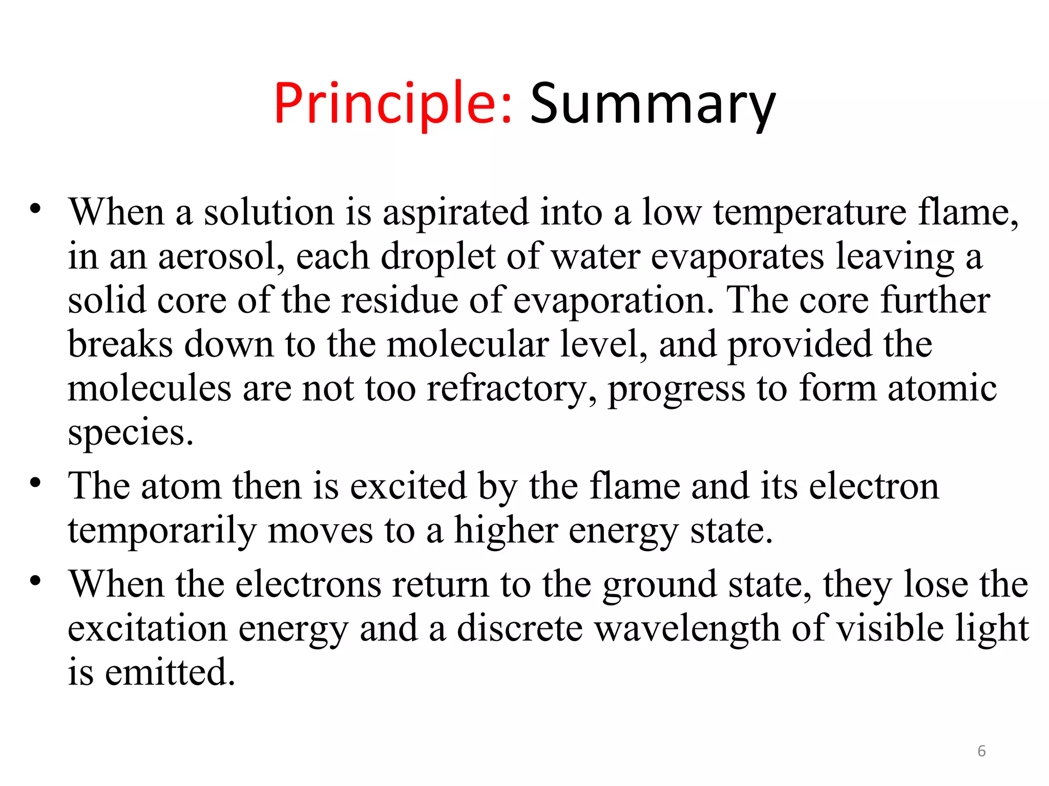 Principle: Summary
• When a solution is aspirated into a low temperature flame,
in an aerosol, each droplet of water evaporates leaving a
solid core of the residue of evaporation. The core further
breaks down to the molecular level, and provided the
molecules are not too refractory, progress to form atomic
species.
• The atom then is excited by the flame and its electron
temporarily moves to a higher energy state.
• When the electrons return to the ground state, they lose the
excitation energy and a discrete wavelength of visible light
is emitted.
6
 