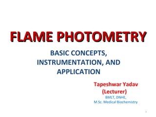 FLAME PHOTOMETRYFLAME PHOTOMETRY
BASIC CONCEPTS,
INSTRUMENTATION, AND
APPLICATION
1
Tapeshwar Yadav
(Lecturer)
BMLT, DNHE,
M.Sc. Medical Biochemistry
 