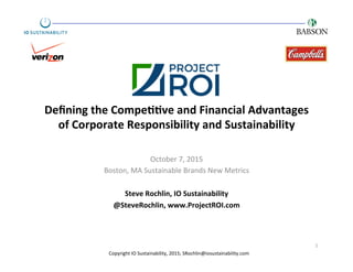 Deﬁning	
  the	
  Compe..ve	
  and	
  Financial	
  Advantages	
  
of	
  Corporate	
  Responsibility	
  and	
  Sustainability	
  
October	
  7,	
  2015	
  
Boston,	
  MA	
  Sustainable	
  Brands	
  New	
  Metrics	
  
	
  
Steve	
  Rochlin,	
  IO	
  Sustainability	
  
@SteveRochlin,	
  www.ProjectROI.com	
  
1	
  
Copyright	
  IO	
  Sustainability,	
  2015;	
  SRochlin@iosustainability.com	
  
 