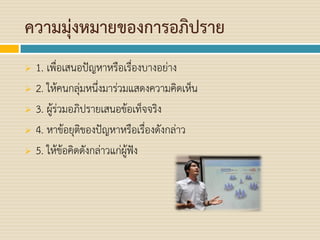 ความมุ่งหมายของการอภิปราย
 1. เพื่อเสนอปัญหาหรือเรื่องบางอย่าง
 2. ให้คนกลุ่มหนึ่งมาร่วมแสดงความคิดเห็น
 3. ผู้ร่วมอภิปรายเสนอข้อเท็จจริง
 4. หาข้อยุติของปัญหาหรือเรื่องดังกล่าว
 5. ให้ข้อคิดดังกล่าวแก่ผู้ฟัง
 