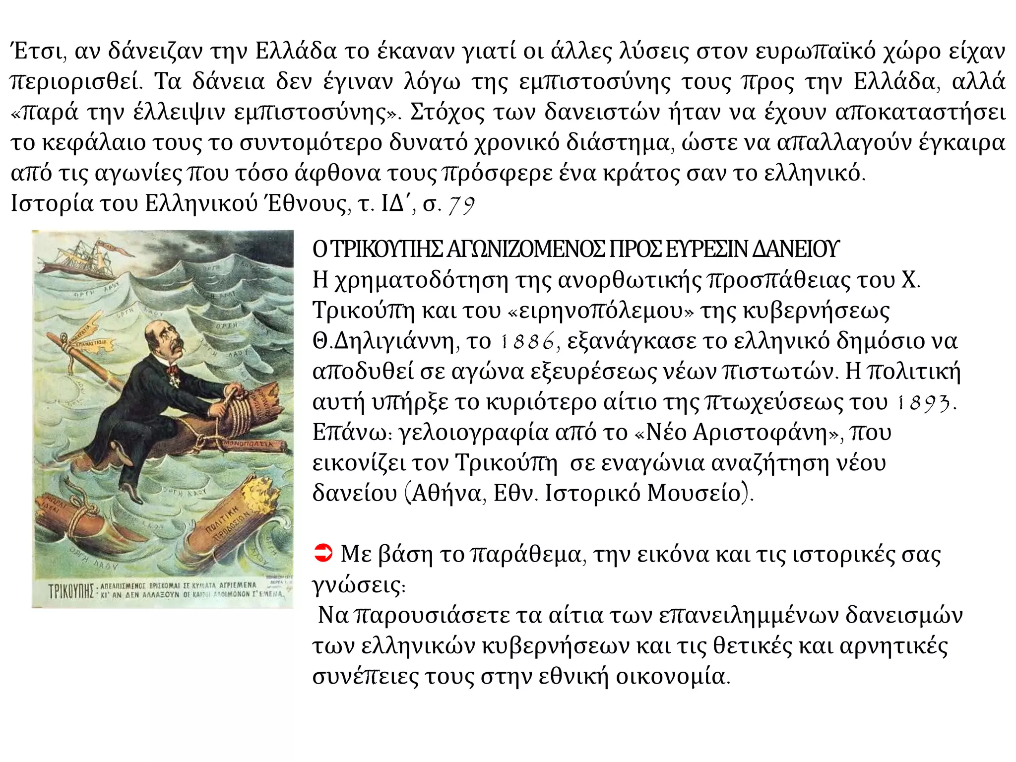 Έτσι, αν δάνειζαν την Ελλάδα το έκαναν γιατί οι άλλες λύσεις στον ευρωπαϊκό χώρο είχαν
περιορισθεί. Τα δάνεια δεν έγιναν λόγω της εμπιστοσύνης τους προς την Ελλάδα, αλλά
«παρά την έλλειψιν εμπιστοσύνης». Στόχος των δανειστών ήταν να έχουν αποκαταστήσει
το κεφάλαιο τους το συντομότερο δυνατό χρονικό διάστημα, ώστε να απαλλαγούν έγκαιρα
από τις αγωνίες που τόσο άφθονα τους πρόσφερε ένα κράτος σαν το ελληνικό.
Ιστορία του Ελληνικού Έθνους, τ. ΙΔ΄, σ. 79
ΟΤΡΙΚΟΥΠΗΣΑΓΩΝΙΖΟΜΕΝΟΣΠΡΟΣΕΥΡΕΣΙΝΔΑΝΕΙΟΥ
Η χρηματοδότηση της ανορθωτικής προσπάθειας του Χ.
Τρικούπη και του «ειρηνοπόλεμου» της κυβερνήσεως
Θ.Δηλιγιάννη, το 1886, εξανάγκασε το ελληνικό δημόσιο να
αποδυθεί σε αγώνα εξευρέσεως νέων πιστωτών. Η πολιτική
αυτή υπήρξε το κυριότερο αίτιο της πτωχεύσεως του 1893.
Επάνω: γελοιογραφία από το «Νέο Αριστοφάνη», που
εικονίζει τον Τρικούπη σε εναγώνια αναζήτηση νέου
δανείου (Αθήνα, Εθν. Ιστορικό Μουσείο).
 Με βάση το παράθεμα, την εικόνα και τις ιστορικές σας
γνώσεις:
Να παρουσιάσετε τα αίτια των επανειλημμένων δανεισμών
των ελληνικών κυβερνήσεων και τις θετικές και αρνητικές
συνέπειες τους στην εθνική οικονομία.
 