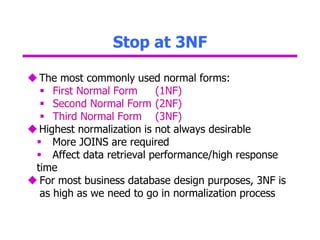 Stop at 3NF
The most commonly used normal forms:
 First Normal Form (1NF)
 Second Normal Form (2NF)
 Third Normal Form (3NF)
Highest normalization is not always desirable
 More JOINS are required
 Affect data retrieval performance/high response
time
 For most business database design purposes, 3NF is
as high as we need to go in normalization process
 
