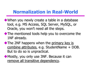 Normalization in Real-World
When you newly create a table in a database
tool, e.g. MS Access, SQL Server, MySQL, or
Oracle, you won’t need all the steps.
The mentioned tools help you to overcome the
1NF already.
The 2NF happens when the primary key is
combine attributes, e.g. StudentName + DOB.
But to do so is unpractical.
Mostly, you only use 3NF. Because it can
remove all transitive dependency.
 