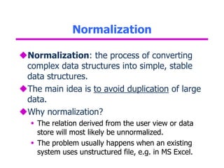 Normalization
Normalization: the process of converting
complex data structures into simple, stable
data structures.
The main idea is to avoid duplication of large
data.
Why normalization?
 The relation derived from the user view or data
store will most likely be unnormalized.
 The problem usually happens when an existing
system uses unstructured file, e.g. in MS Excel.
 