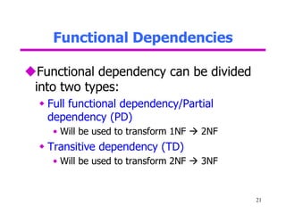 Functional Dependencies
21
Functional dependency can be divided
into two types:
 Full functional dependency/Partial
dependency (PD)
• Will be used to transform 1NF  2NF
 Transitive dependency (TD)
• Will be used to transform 2NF  3NF
 