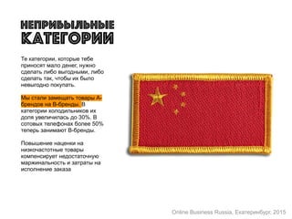 Те категории, которые тебе
приносят мало денег, нужно
сделать либо выгодными, либо
сделать так, чтобы их было
невыгодно покупать.
Мы стали замещать товары А-
брендов на B-бренды. В
категории холодильников их
доля увеличилась до 30%. В
сотовых телефонах более 50%
теперь занимают B-бренды.
Повышение наценки на
низкочастотные товары
компенсирует недостаточную
маржинальность и затраты на
исполнение заказа
неПрибыльные
категории
Online Business Russia, Екатеринбург, 2015
 