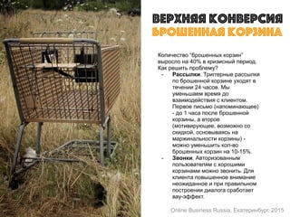 Верхняя конверсия
Количество “брошенных корзин”
выросло на 40% в кризисный период.
Как решить проблему?
- Рассылки. Триггерные рассылки
по брошенной корзине уходят в
течении 24 часов. Мы
уменьшаем время до
взаимодействия с клиентом.
Первое письмо (напоминающее)
- до 1 часа после брошенной
корзины, а второе
(мотивирующее, возможно со
скидкой, основываясь на
маржинальности корзины) -
можно уменьшить кол-во
брошенных корзин на 10-15%.
- Звонки. Авторизованным
пользователям с хорошими
корзинами можно звонить. Для
клиента повышенное внимание
неожиданное и при правильном
построении диалога сработает
вау-эффект.
брошенная корзина
Online Business Russia, Екатеринбург, 2015
 