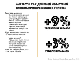 A/B тесты как дешевый и быстрый
способ проверки бизнес-гипотез
Гипотеза - решение:
- В регионах мало доверия
к интернет-магазину из
Екатеринбурга? Давайте
писать в карточке товара
адреса пунктов
самовывоза или адрес
офиса в этом городе.
Физическое присутствие
= trust.
Итог: в некоторых городах до
+9% увеличение заказов.
- Мало доверия?
Повышение trust’a путем
размещения ролика о
интернет-магазине в
карточке товара (после
характеристик).
Итог: 6% смотрят ролик, рост
3% в заказ. Делаем!
+9%увеличение заказов
+3%увеличение заказов
Online Business Russia, Екатеринбург, 2015
 