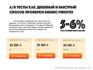 Из-за резких колебаний цен покупатели не
уверены, что статус “в наличии” всегда актуален?
Поставщики часто отказывают. Что делать? Введем
условную шкалу наличия товара, которая зависит от
кол-ва поставщиков конкретного товара и их
надежности у нас.
A/B тесты как дешевый и быстрый
способ проверки бизнес-гипотез
5-6%рост конверсии в заказы
Online Business Russia, Екатеринбург, 2015
 