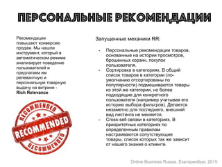 Рекомендации
повышают конверсию
продаж. Мы нашли
инструмент, который в
автоматическом режиме
анализирует поведение
пользователей и
предлагаем им
релевантную и
персональную товарную
выдачу на витрине -
Rich Relevance
Персональные рекомендации
Запущенные механики RR:  
- Персональные рекомендации товаров,
основанные на истории просмотров,
брошенных корзин, покупок
пользователя.
- Сортировка в категориях. В общий
список товаров в категории (по-
умолчанию отсортированы по
популярности) подмешиваются товары
из этой же категории, но более
подходящие для конкретного
пользователя (например учитывая его
историю выбора фильтров). Делается
незаметно для последнего, внешний
вид листинга не меняется.
- Cross-sell связки в категориях. В
приоритетных категориях по
определенным правилам
настраиваются сопутствующие
товары, список которых так же зависит
от нашего знания о клиенте.
Online Business Russia, Екатеринбург, 2015
 