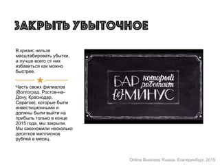 В кризис нельзя
масштабировать убытки,
а лучше всего от них
избавиться как можно
быстрее.
Часть своих филиалов
(Волгоград, Ростов-на-
Дону, Краснодар,
Саратов), которые были
инвестиционными и
должны были выйти на
прибыль только в конце
2015 года, мы закрыли.
Мы сэкономили несколько
десятков миллионов
рублей в месяц.
Закрыть убыточное
Online Business Russia, Екатеринбург, 2015
 