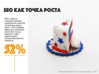 SEO - один из
ключевых каналов
привлечения клиентов
на витрину нашего
сайта – 42% трафика.
Здесь есть потенциал
роста. Вот что мы
сделали, чтобы
довести долю
условно-бесплатного
канала до
SEO как точка роста
52%
Online Business Russia, Екатеринбург, 2015
 