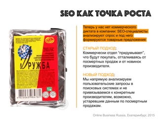 Теперь у нас нет коммерческого
диктата в компании: SEO-специалисты
анализируют спрос и под него
формируются товарные предложения
СТАРЫЙ ПОДХОД:
Коммерчески отдел “придумывает”,
что будут покупать, отталкиваясь от
посмертных продаж и от новинок
производителя.
НОВЫЙ ПОДХОД:
Мы напрямую анализируем
пользовательские запросы в
поисковых системах и не
привязываемся к конкретным
производителям, возможно,
устаревшим данным по посмертным
продажам.
SEO как точка роста
Online Business Russia, Екатеринбург, 2015
 