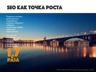 Мы решили
опробовать эту
технологию и
провели
эксперимент в
Красноярске –
Развитие системы
региональных
поддоменов,
которые позволяют
собирать
локальный трафик,
ранее нам
недоступный.
SEO как точка роста
1,7
рост трафика
раза
Online Business Russia, Екатеринбург, 2015
 