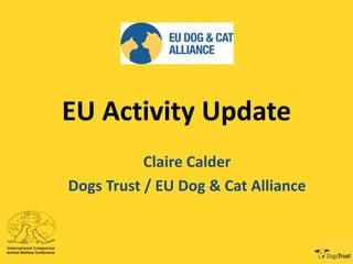 EU Activity Update
Claire Calder
Dogs Trust / EU Dog & Cat Alliance
 