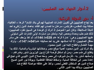 22.‫الصليبيين‬ ‫ضد‬ ‫الجهاد‬ ‫أدوار‬.‫الصليبيين‬ ‫ضد‬ ‫الجهاد‬ ‫أدوار‬::
: -‫الزنكية‬ ‫الدولة‬ ‫دور‬ ‫أ‬: -‫الزنكية‬ ‫الدولة‬ ‫دور‬ ‫أ‬
-‫أنطاكية‬ – ‫الرها‬ "‫الشام‬ ‫بل د‬ ‫في‬ ‫لهم‬ ‫الصليبية‬ ‫الامارات‬ ‫تكوين‬ ‫في‬ ‫الصليبيين‬ ‫نجاح‬ ‫بعد‬
‫أحد‬ »‫زنكى‬ ‫الدين‬ ‫«عما د‬ ‫القائد‬ ‫لهم‬ ‫تصدى‬ ‫اما‬ ‫سرعان‬ ،‫طرابلس‬ -‫المقدس‬ ‫بيت‬ ‫امملكة‬
‫الصليبيين؛‬ ‫لطر د‬ ‫السبيل‬ ‫هى‬ ‫الوحدة‬ ‫أن‬ ‫أ درك‬ ‫إذ‬ ‫للموصل‬ ‫أاميرا‬ ‫وكان‬ ،‫السلقجقة‬ ‫أتابكة‬
‫استولى‬ ‫التى‬ ‫الامارات‬ ‫أولى‬ ‫استر دا د‬ ‫امن‬ ‫وتمكن‬ ،‫إليه‬ ‫وحمص‬ ‫وحماة‬ ‫حلب‬ ‫ضم‬ ‫لذلك‬
‫عام‬ ‫رها‬ّ‫اه‬ ‫ال‬ ‫إامارة‬ ُ :‫وهى‬ ‫الصليبيون‬ ‫عليها‬539/‫هـ‬1144‫سائر‬ ‫على‬ ‫يزحف‬ ‫أخذ‬ ‫ثم‬ ،‫م‬
‫عام‬ ‫امماليكه‬ ‫أحد‬ ‫يد‬ ‫على‬ ‫استشهد‬ ‫أنه‬ ‫إل‬ ،‫الصليبيين‬ ‫امعاقل‬541/‫هـ‬1147‫وترك‬ ، ‫م‬
.‫امحمو د‬ ‫الدين‬ ‫نور‬ ‫لبنه‬ ‫والكفاح‬ ‫النضال‬ ‫امهمة‬
‫بدأ‬ ‫لذلك‬ ،‫والما دية‬ ‫البشرية‬ ‫وإامكاناتها‬ ‫امصر‬ ‫اموقع‬ ‫أهمية‬ ‫امحمو د‬ ‫الدين‬ ‫نور‬ ‫أ درك‬ ‫وقد‬
، ‫وضرغام‬ ‫شاور‬ ‫الوزيرين‬ ‫بين‬ ‫النزاع‬ ‫فرصة‬ ‫استغل‬ ‫ثم‬ ‫وامن‬ ،‫امصر‬ ‫ضم‬ ‫إلى‬ ‫يتطلع‬
‫في‬ ‫نجح‬ ‫الذي‬ ‫اليوبي‬ ‫الدين‬ ‫صلح‬ ‫وامعه‬ ‫امصر‬ ‫إلى‬ ‫شيركوه‬ ‫فأرسل‬ ، ‫به‬ ‫شاور‬ ‫واستنجد‬
‫أصبح‬ ‫الدين‬ ‫نور‬ ‫وبوفاة‬ ،‫الفاطمية‬ ‫الخلفة‬ ‫وإسقاط‬ ،‫السنية‬ ‫الخلفة‬ ‫إلى‬ ‫امصر‬ ‫إعا دة‬
‫ضد‬ ‫الكفاح‬ ‫امواصلة‬ ‫عاتقه‬ ‫على‬ ‫وأخذ‬ ،‫لمصر‬ ‫الفعلي‬ ‫السلطان‬ ‫هو‬ ‫الدين‬ ‫صلح‬
. ‫الثاني‬ ‫الدور‬ ‫يبدأ‬ ‫وبذلك‬ ،‫الصليبيين‬
 