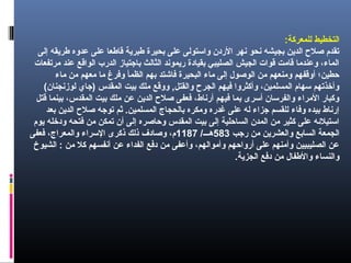 :‫للمعركة‬ ‫التخطيط‬
‫إلى‬ ‫طريقه‬ ‫عدوه‬ ‫على‬ ‫قاطعا‬ ‫طبرية‬ ‫بحيرة‬ ‫على‬ ‫واستولى‬ ‫الر دن‬ ‫نهر‬ ‫نحو‬ ‫بجيشه‬ ‫الدين‬ ‫صلح‬ ‫تقدم‬
‫امرتفعات‬ ‫عند‬ ‫الواقع‬ ‫الدرب‬ ‫باقجتياز‬ ‫الثالث‬ ‫ريموند‬ ‫بقيا دة‬ ‫الصليبي‬ ‫الجيش‬ ‫قوات‬ ‫قاامت‬ ‫وعنداما‬ ،‫الما ء‬
‫اما ء‬ ‫امن‬ ‫امعهم‬ ‫اما‬ ‫وفرغ‬ ‫الظمأ‬ ‫بهم‬ ‫فاشتد‬ ‫البحيرة‬ ‫اما ء‬ ‫إلى‬ ‫الوصول‬ ‫امن‬ ‫وامنعهم‬ ‫أوقفهم‬ ‫حطين؛‬
(‫لوزنجنان‬ ‫)قجاي‬ ‫المقدس‬ ‫بيت‬ ‫املك‬ ‫ووقع‬ ,‫والقتل‬ ‫الجرح‬ ‫فيهم‬ ‫وأكثروا‬ ،‫المسلمين‬ ‫سهام‬ ‫وأخذتهم‬
‫قتل‬ ‫بينما‬ ،‫المقدس‬ ‫بيت‬ ‫املك‬ ‫عن‬ ‫الدين‬ ‫صلح‬ ‫فعفى‬ ،‫أرناط‬ ‫فيهم‬ ‫بما‬ ‫أسرى‬ ‫والفرسان‬ ‫الامرا ء‬ ‫وكبار‬
‫بعد‬ ‫الدين‬ ‫صلح‬ ‫توقجه‬ ‫ثم‬ .‫المسلمين‬ ‫بالحجاج‬ ‫وامكره‬ ‫غدره‬ ‫على‬ ‫له‬ ‫قجزا ء‬ ‫للقسم‬ ‫وفا ء‬ ‫بيده‬ ‫إرناط‬
‫يوم‬ ‫و دخله‬ ‫فتحه‬ ‫امن‬ ‫تمكن‬ ‫أن‬ ‫إلى‬ ‫وحاصره‬ ‫المقدس‬ ‫بيت‬ ‫إلى‬ ‫الساحلية‬ ‫المدن‬ ‫امن‬ ‫كثير‬ ‫على‬ ‫استيلئه‬
‫رقجب‬ ‫امن‬ ‫والعشرين‬ ‫السابع‬ ‫الجمعة‬583/‫هـــ‬1187‫فعفى‬ ،‫والمعراج‬ ‫السرا ء‬ ‫ذكرى‬ ‫ذلك‬ ‫وصا دف‬ ،‫م‬
‫الشيوخ‬ : ‫امن‬ ‫كل‬ ‫أنفسهم‬ ‫عن‬ ‫الفدا ء‬ ‫ دفع‬ ‫امن‬ ‫وأعفى‬ ،‫وأاموالهم‬ ‫أرواحهم‬ ‫على‬ ‫وأامنهم‬ ‫الصليبيين‬ ‫عن‬
.‫الجزية‬ ‫ دفع‬ ‫امن‬ ‫والطفال‬ ‫والنسا ء‬
 