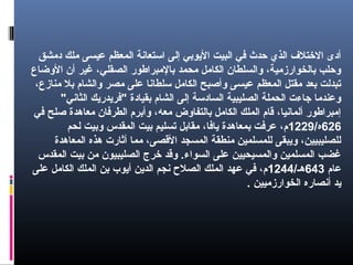 ‫دمشق‬ ‫ملك‬ ‫عيسى‬ ‫المعظم‬ ‫استعانة‬ ‫إلى‬ ‫الويوبي‬ ‫البيت‬ ‫في‬ ‫حدث‬ ‫الذي‬ ‫التختل ف‬ ‫أدى‬
‫الضوضاع‬ ‫أن‬ ‫غير‬ ،‫الصقلي‬ ‫بالمبراطور‬ ‫محمد‬ ‫الكامل‬ ‫ضوالسلطان‬ ،‫بالخوارزمية‬ ‫ضوحلب‬
،‫منازع‬ ‫بل‬ ‫ضوالشام‬ ‫مصر‬ ‫على‬ ‫سلطانا‬ ‫الكامل‬ ‫ضوأصبح‬ ‫عيسى‬ ‫المعظم‬ ‫مقتل‬ ‫بعد‬ ‫تبدلت‬
"‫الثاني‬ ‫"فرويدرويك‬ ‫بقيادة‬ ‫الشام‬ ‫إلى‬ ‫السادسة‬ ‫الصليبية‬ ‫الحملة‬ ‫جاءت‬ ‫ضوعندما‬
‫في‬ ‫صلح‬ ‫معاهدة‬ ‫الطرفان‬ ‫ضوأبرم‬ ،‫معه‬ ‫بالتفاضوض‬ ‫الكامل‬ ‫الملك‬ ‫قام‬ ،‫ألمانيا‬ ‫إمبراطور‬
626/‫ه‬1229‫لحم‬ ‫ضوبيت‬ ‫المقدس‬ ‫بيت‬ ‫تسليم‬ ‫مقابل‬ ،‫ويافا‬ ‫بمعاهدة‬ ‫عرفت‬ ،‫م‬
‫المعاهدة‬ ‫هذه‬ ‫أثارت‬ ‫مما‬ ،‫القصى‬ ‫المسجد‬ ‫منطقة‬ ‫للمسلمين‬ ‫ضوويبقى‬ ،‫للصليبيين‬
‫المقدس‬ ‫بيت‬ ‫من‬ ‫الصليبيون‬ ‫تخرج‬ ‫ضوقد‬ .‫السواء‬ ‫على‬ ‫ضوالمسيحيين‬ ‫المسلمين‬ ‫غضب‬
‫عام‬643/‫هـ‬1244‫على‬ ‫الكامل‬ ‫الملك‬ ‫بن‬ ‫أويوب‬ ‫الدوين‬ ‫نجم‬ ‫الصل ح‬ ‫الملك‬ ‫عهد‬ ‫في‬ ،‫م‬
. ‫الخوارزميين‬ ‫أنصاره‬ ‫ويد‬
 