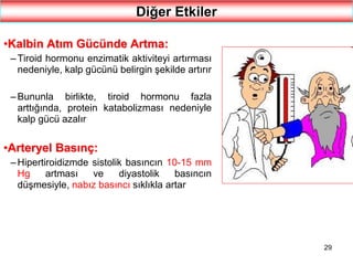 29
Diğer Etkiler
•Kalbin Atım Gücünde Artma:
– Tiroid hormonu enzimatik aktiviteyi artırması
nedeniyle, kalp gücünü belirgin şekilde artırır
– Bununla birlikte, tiroid hormonu fazla
arttığında, protein katabolizması nedeniyle
kalp gücü azalır
•Arteryel Basınç:
– Hipertiroidizmde sistolik basıncın 10-15 mm
Hg artması ve diyastolik basıncın
düşmesiyle, nabız basıncı sıklıkla artar
 